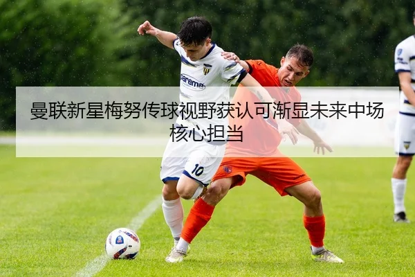 曼联新星梅努传球视野获认可渐显未来中场核心担当